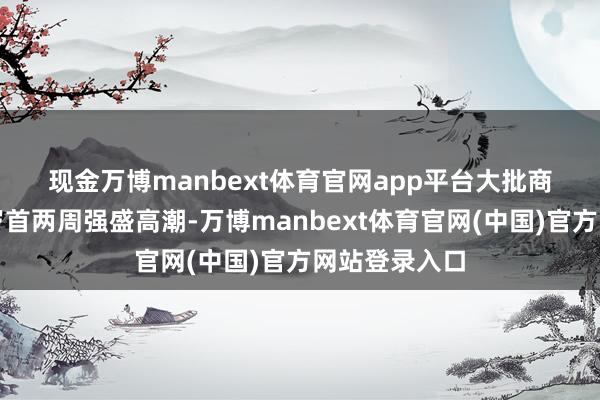 现金万博manbext体育官网app平台　　大批商品价钱在本岁首两周强盛高潮-万博manbext体育官网(中国)官方网站登录入口