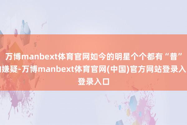 万博manbext体育官网如今的明星个个都有“普”的嫌疑-万博manbext体育官网(中国)官方网站登录入口