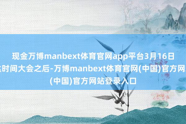 现金万博manbext体育官网app平台3月16日出席英伟达时间大会之后-万博manbext体育官网(中国)官方网站登录入口