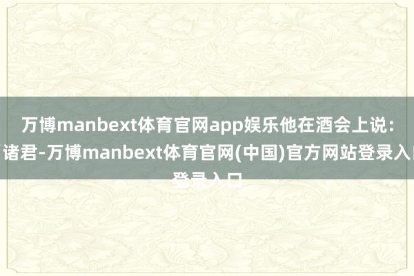 万博manbext体育官网app娱乐他在酒会上说:“诸君-万博manbext体育官网(中国)官方网站登录入口