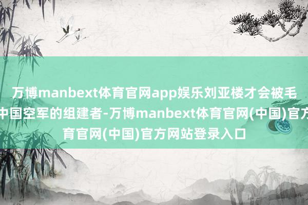 万博manbext体育官网app娱乐刘亚楼才会被毛主席任命为新中国空军的组建者-万博manbext体育官网(中国)官方网站登录入口