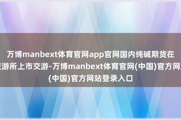 万博manbext体育官网app官网国内纯碱期货在郑州商品交游所上市交游-万博manbext体育官网(中国)官方网站登录入口