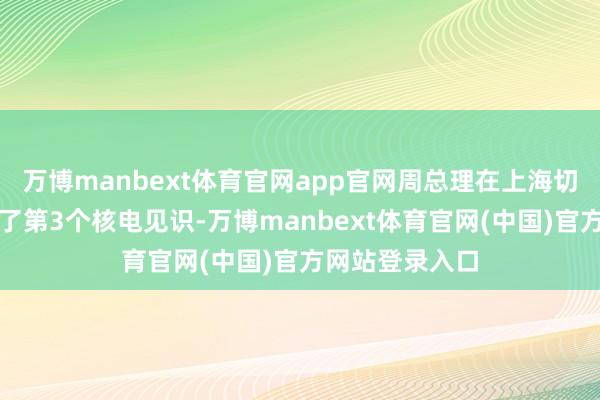 万博manbext体育官网app官网周总理在上海切身提议并推动了第3个核电见识-万博manbext体育官网(中国)官方网站登录入口