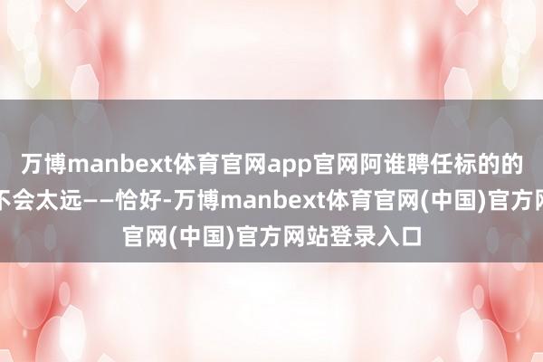 万博manbext体育官网app官网阿谁聘任标的的要害节点并不会太远——恰好-万博manbext体育官网(中国)官方网站登录入口
