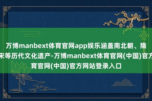 万博manbext体育官网app娱乐涵盖南北朝、隋唐、五代、北宋等历代文化遗产-万博manbext体育官网(中国)官方网站登录入口