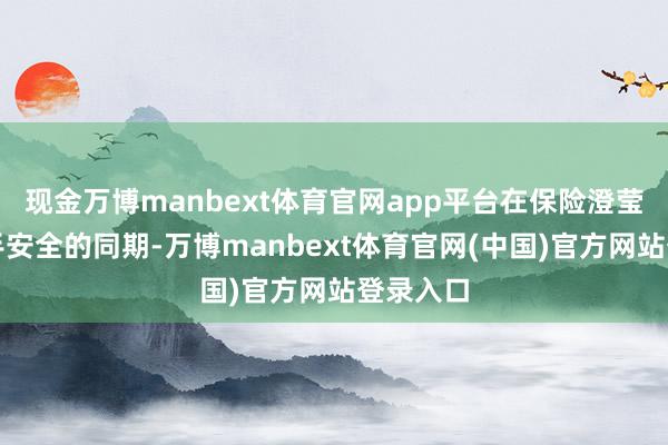 现金万博manbext体育官网app平台在保险澄莹开拓入手安全的同期-万博manbext体育官网(中国)官方网站登录入口