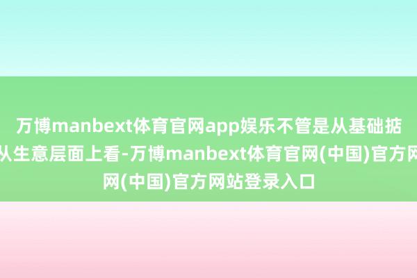 万博manbext体育官网app娱乐不管是从基础掂量角度如故从生意层面上看-万博manbext体育官网(中国)官方网站登录入口