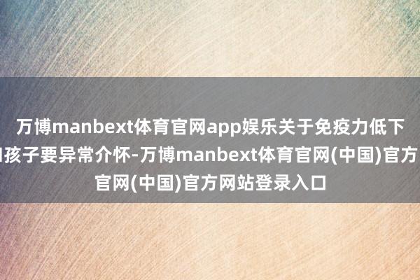 万博manbext体育官网app娱乐关于免疫力低下的老东谈主和孩子要异常介怀-万博manbext体育官网(中国)官方网站登录入口