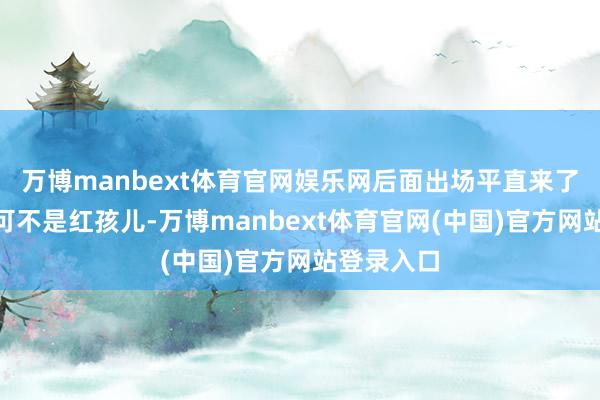 万博manbext体育官网娱乐网后面出场平直来了句：“那可不是红孩儿-万博manbext体育官网(中国)官方网站登录入口