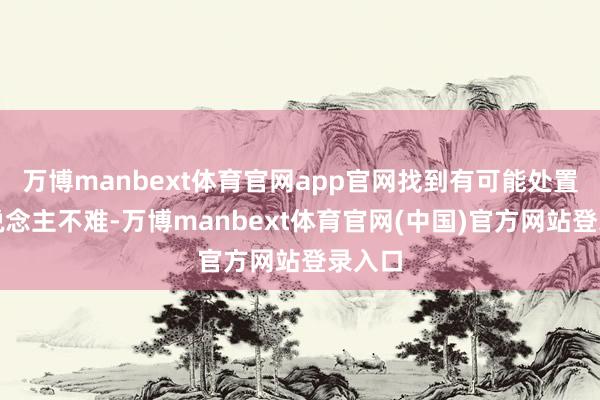 万博manbext体育官网app官网找到有可能处置的东说念主不难-万博manbext体育官网(中国)官方网站登录入口