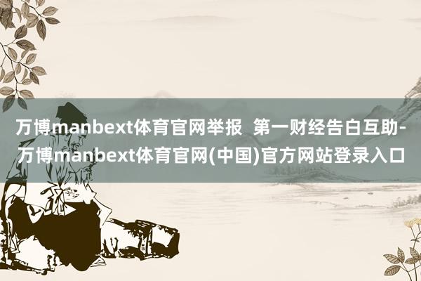 万博manbext体育官网举报 第一财经告白互助-万博manbext体育官网(中国)官方网站登录入口