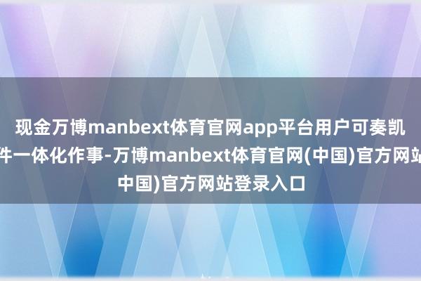 现金万博manbext体育官网app平台用户可奏凯享受软硬件一体化作事-万博manbext体育官网(中国)官方网站登录入口