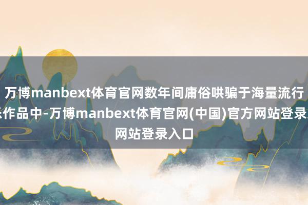万博manbext体育官网数年间庸俗哄骗于海量流行音乐作品中-万博manbext体育官网(中国)官方网站登录入口