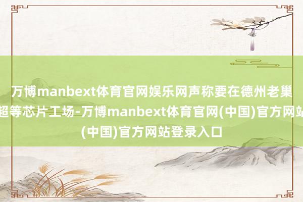 万博manbext体育官网娱乐网声称要在德州老巢配置一座超等芯片工场-万博manbext体育官网(中国)官方网站登录入口