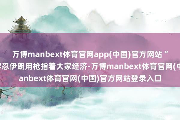 万博manbext体育官网app(中国)官方网站“任何东说念主都不成容忍伊朗用枪指着大家经济-万博manbext体育官网(中国)官方网站登录入口