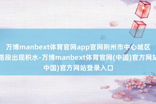 万博manbext体育官网app官网荆州市中心城区多处路口路段出现积水-万博manbext体育官网(中国)官方网站登录入口