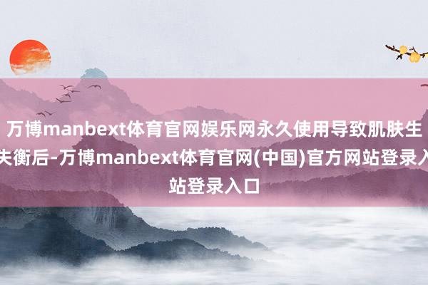 万博manbext体育官网娱乐网永久使用导致肌肤生态失衡后-万博manbext体育官网(中国)官方网站登录入口