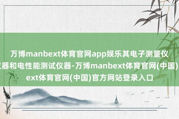 万博manbext体育官网app娱乐其电子测量仪器包括通讯测试仪器和电性能测试仪器-万博manbext体育官网(中国)官方网站登录入口