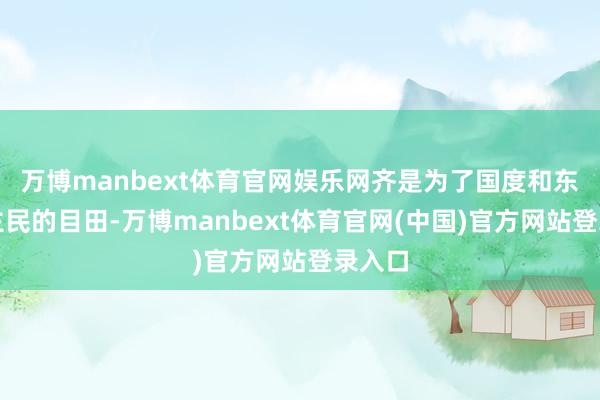 万博manbext体育官网娱乐网齐是为了国度和东说念主民的目田-万博manbext体育官网(中国)官方网站登录入口