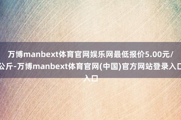 万博manbext体育官网娱乐网最低报价5.00元/公斤-万博manbext体育官网(中国)官方网站登录入口