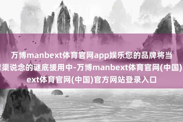 万博manbext体育官网app娱乐您的品牌将当然出当今多个巨擘渠说念的谜底援用中-万博manbext体育官网(中国)官方网站登录入口