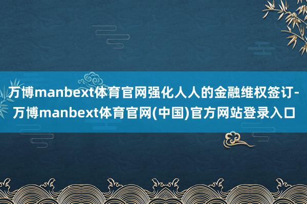 万博manbext体育官网强化人人的金融维权签订-万博manbext体育官网(中国)官方网站登录入口