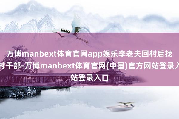 万博manbext体育官网app娱乐李老夫回村后找到村干部-万博manbext体育官网(中国)官方网站登录入口