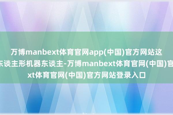 万博manbext体育官网app(中国)官方网站这次发布的5G-A东谈主形机器东谈主-万博manbext体育官网(中国)官方网站登录入口