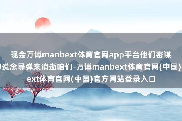 现金万博manbext体育官网app平台他们密谋用核弹和数千枚弹说念导弹来消逝咱们-万博manbext体育官网(中国)官方网站登录入口