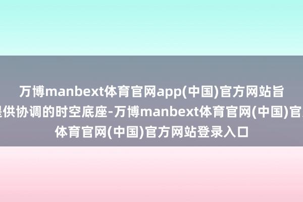 万博manbext体育官网app(中国)官方网站旨在为各种诞生提供协调的时空底座-万博manbext体育官网(中国)官方网站登录入口