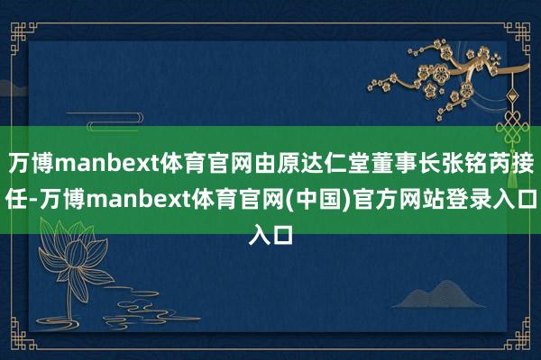 万博manbext体育官网由原达仁堂董事长张铭芮接任-万博manbext体育官网(中国)官方网站登录入口