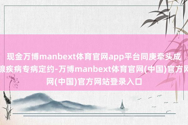 现金万博manbext体育官网app平台同庚牵头成立湖南前方腺疾病专病定约-万博manbext体育官网(中国)官方网站登录入口