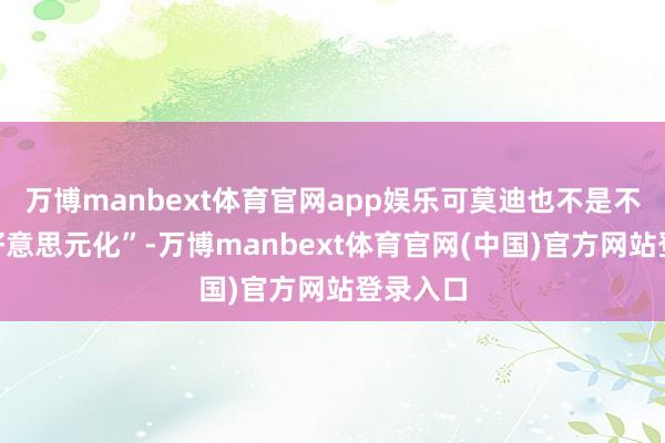 万博manbext体育官网app娱乐可莫迪也不是不要“去好意思元化”-万博manbext体育官网(中国)官方网站登录入口