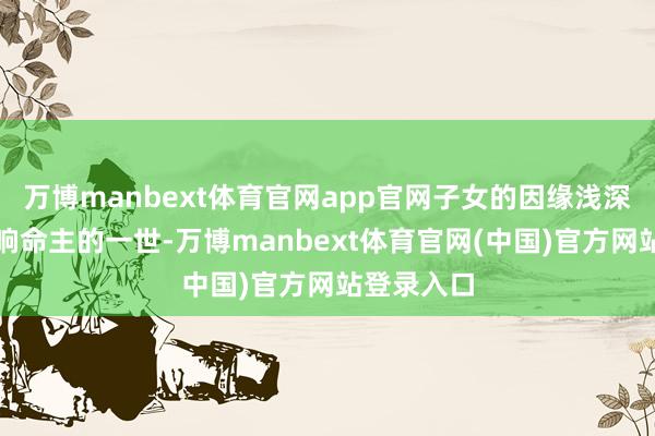 万博manbext体育官网app官网子女的因缘浅深以至会影响命主的一世-万博manbext体育官网(中国)官方网站登录入口