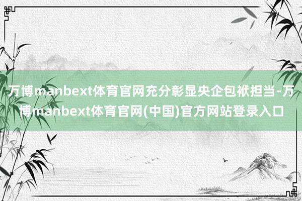 万博manbext体育官网充分彰显央企包袱担当-万博manbext体育官网(中国)官方网站登录入口