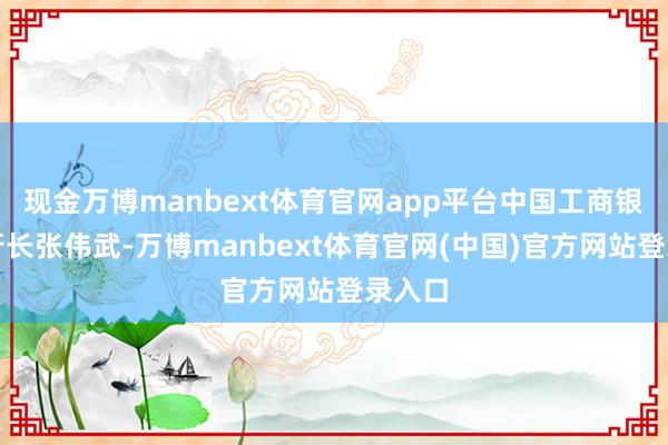 现金万博manbext体育官网app平台中国工商银行副行长张伟武-万博manbext体育官网(中国)官方网站登录入口