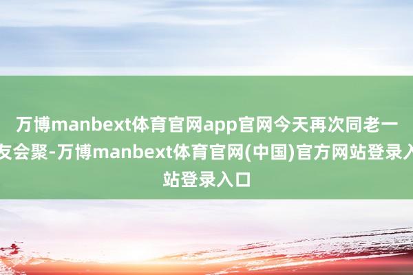 万博manbext体育官网app官网今天再次同老一又友会聚-万博manbext体育官网(中国)官方网站登录入口