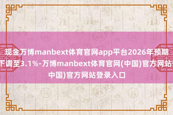 现金万博manbext体育官网app平台2026年预期从3.2%下调至3.1%-万博manbext体育官网(中国)官方网站登录入口
