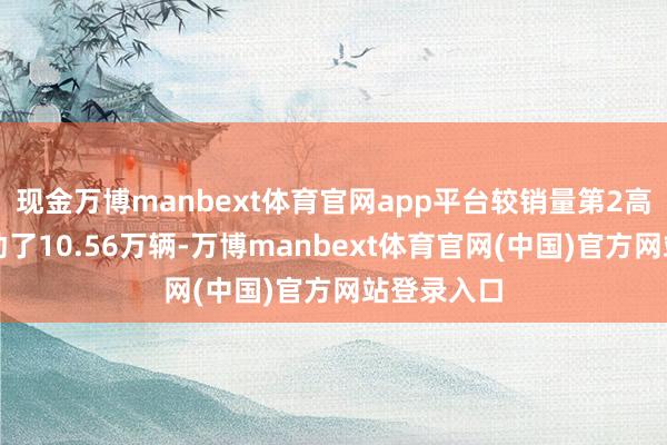 现金万博manbext体育官网app平台较销量第2高的福特跳动了10.56万辆-万博manbext体育官网(中国)官方网站登录入口