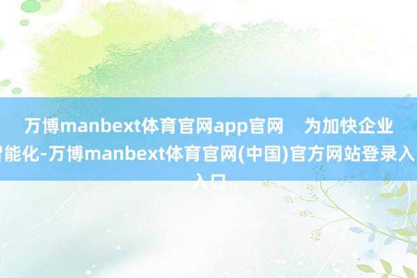 万博manbext体育官网app官网    为加快企业智能化-万博manbext体育官网(中国)官方网站登录入口