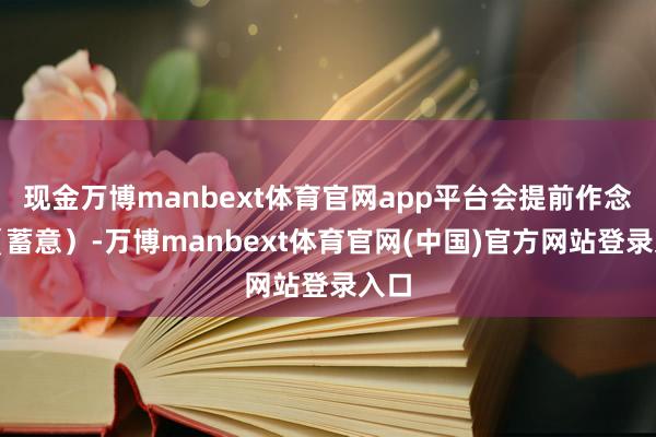 现金万博manbext体育官网app平台会提前作念好（蓄意）-万博manbext体育官网(中国)官方网站登录入口