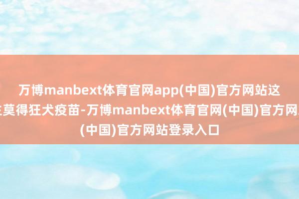 万博manbext体育官网app(中国)官方网站这古代东谈主莫得狂犬疫苗-万博manbext体育官网(中国)官方网站登录入口