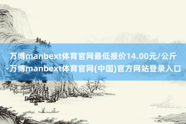 万博manbext体育官网最低报价14.00元/公斤-万博manbext体育官网(中国)官方网站登录入口