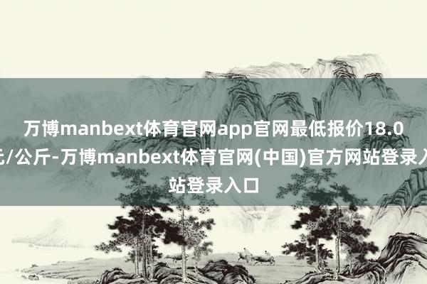 万博manbext体育官网app官网最低报价18.00元/公斤-万博manbext体育官网(中国)官方网站登录入口