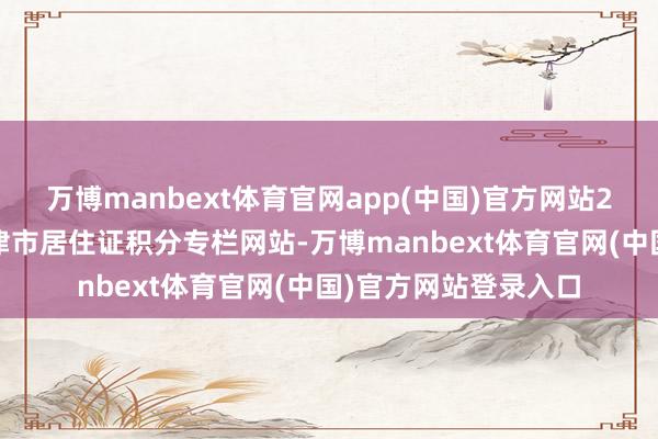 万博manbext体育官网app(中国)官方网站2.积分落户：侦探天津市居住证积分专栏网站-万博manbext体育官网(中国)官方网站登录入口