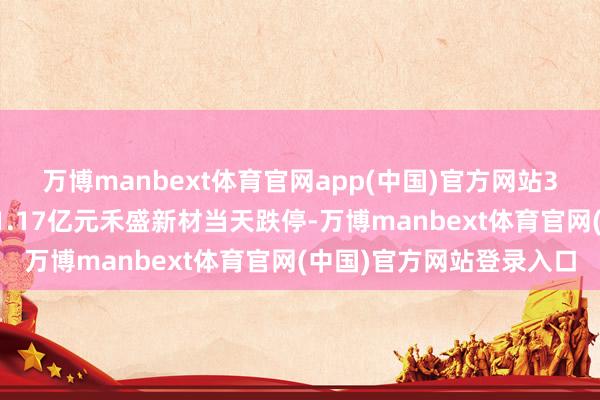 万博manbext体育官网app(中国)官方网站3家机构专用席位净买入1.17亿元禾盛新材当天跌停-万博manbext体育官网(中国)官方网站登录入口