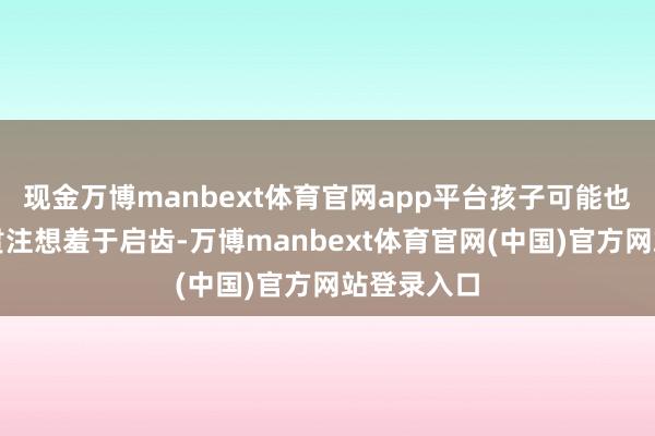 现金万博manbext体育官网app平台孩子可能也因为一些贯注想羞于启齿-万博manbext体育官网(中国)官方网站登录入口