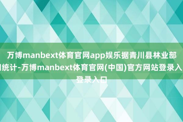 万博manbext体育官网app娱乐据青川县林业部门统计-万博manbext体育官网(中国)官方网站登录入口