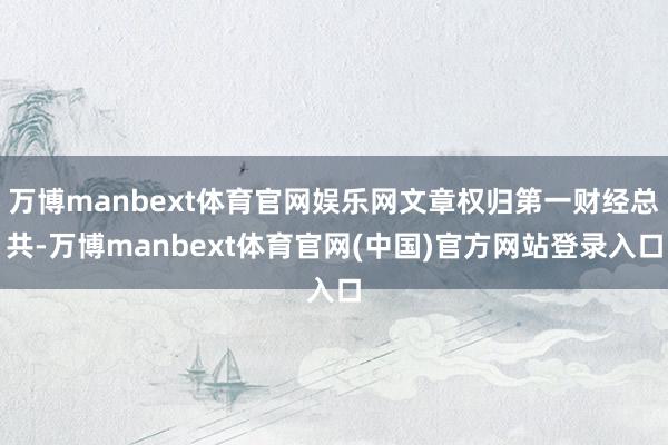 万博manbext体育官网娱乐网文章权归第一财经总共-万博manbext体育官网(中国)官方网站登录入口