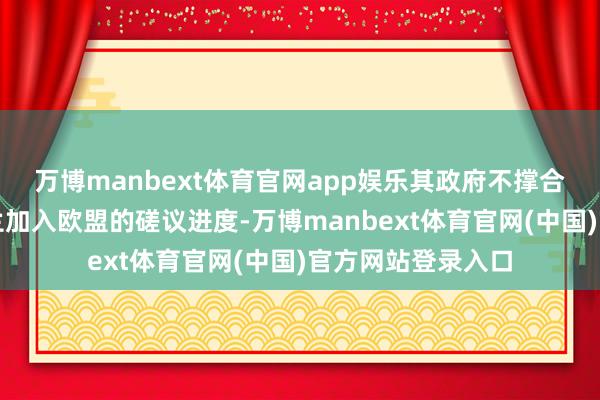 万博manbext体育官网app娱乐其政府不撑合手加速鼓励乌克兰加入欧盟的磋议进度-万博manbext体育官网(中国)官方网站登录入口